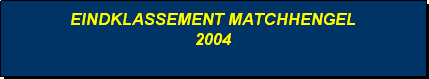 Tekstvak: EINDKLASSEMENT MATCHHENGEL
2004
