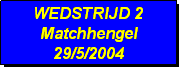 Tekstvak: WEDSTRIJD 2
Matchhengel
29/5/2004 