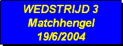 Tekstvak: WEDSTRIJD 3
Matchhengel
19/6/2004 