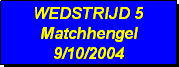 Tekstvak: WEDSTRIJD 5
Matchhengel
9/10/2004 