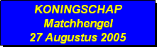 Tekstvak: KONINGSCHAP
Matchhengel
27 Augustus 2005