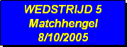 Tekstvak: WEDSTRIJD 5
Matchhengel
8/10/2005 