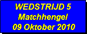 Tekstvak: WEDSTRIJD 5 
Matchhengel
 09 Oktober 2010