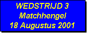 Tekstvak: WEDSTRIJD 3
Matchhengel
18 Augustus 2001