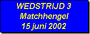 Tekstvak: WEDSTRIJD 3
Matchhengel
15 juni 2002