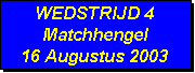 Tekstvak: WEDSTRIJD 4
Matchhengel
16 Augustus 2003