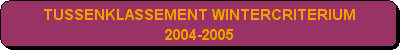 Afgeronde rechthoek: TUSSENKLASSEMENT WINTERCRITERIUM 
2004-2005 
