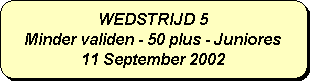 Afgeronde rechthoek: WEDSTRIJD 5
Minder validen - 50 plus - Juniores
11 September 2002