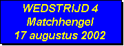 Tekstvak: WEDSTRIJD 4
Matchhengel
17 augustus 2002