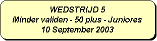 Afgeronde rechthoek: WEDSTRIJD 5
Minder validen - 50 plus - Juniores
10 September 2003