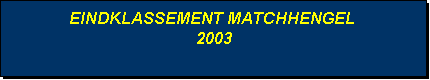 Tekstvak: EINDKLASSEMENT MATCHHENGEL
 2003 
